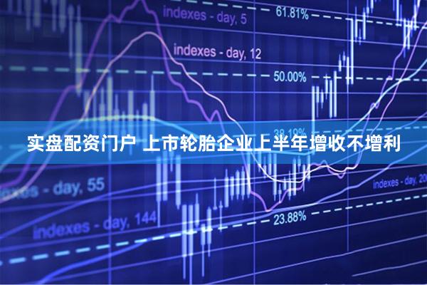 实盘配资门户 上市轮胎企业上半年增收不增利