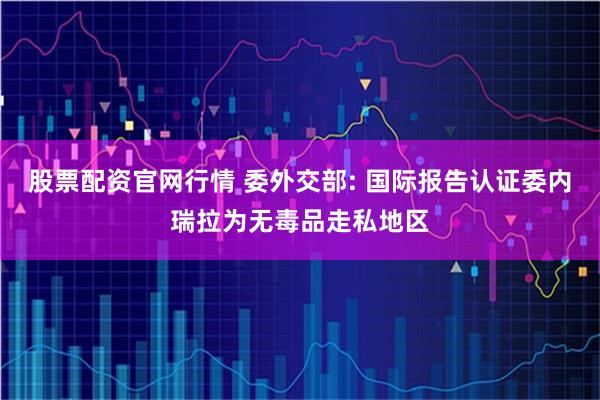 股票配资官网行情 委外交部: 国际报告认证委内瑞拉为无毒品走私地区