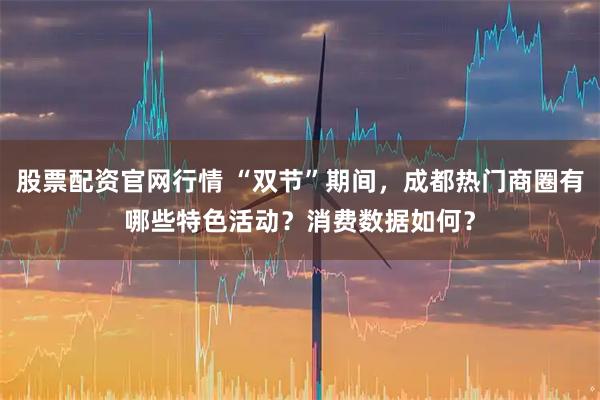 股票配资官网行情 “双节”期间，成都热门商圈有哪些特色活动？消费数据如何？